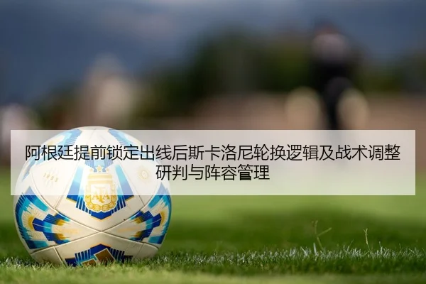 阿根廷提前锁定出线后斯卡洛尼轮换逻辑及战术调整研判与阵容管理