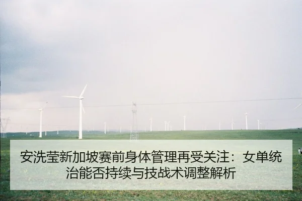 安洗莹新加坡赛前身体管理再受关注：女单统治能否持续与技战术调整解析